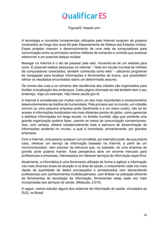 56
Figura25: freepik.com
A tecnologia e conceitos fundamentais utilizados pela Internet surgiram de projetos
conduzidos ao longo dos anos 60 pelo Departamento de Defesa dos Estados Unidos.
Esses projetos visavam o desenvolvimento de uma rede de computadores para
comunicação entre os principais centros militares de comando e controle que pudesse
sobreviver a um possível ataque nuclear.
Navegar na Internet é o ato de passear pela web, movendo-se de um website para
outro. É possível realizar pesquisas na Internet - “rede em escala mundial de milhões
de computadores conectados, também conhecida como web” - utilizando programas
de navegação para localizar informações e ferramentas de busca, que possibilitam
refinar os resultados encontrados sobre um determinado assunto.
Os nomes das ruas e os números das residências das cidades são organizados para
facilitar a localização dos endereços. Cada página chamada de site também tem o seu
endereço. Veja um exemplo: http://www.saude.gov.br
A Internet é considerada por muitos como um dos mais importantes e revolucionários
desenvolvimentos da história da humanidade. Pela primeira vez no mundo, um cidadão
comum ou uma pequena empresa pode (facilmente e a um baixo custo), não só ter
acesso a informações localizadas nos mais distantes pontos do globo, como gerenciar
e distribuir informações em larga escala, no âmbito mundial, algo que somente uma
grande organização poderia fazer, usando os meios de comunicação convencionais.
Isso, com certeza, afetará substancialmente toda a estrutura de disseminação de
informações existente no mundo, a qual é controlada, primariamente, por grandes
empresas.
Com a Internet, uma pessoa qualquer (um jornalista, por exemplo) pode, de sua própria
casa, oferecer um serviço de informação baseado na Internet, a partir de um
microcomputador, sem precisar da estrutura que, no passado, só uma empresa de
grande porte poderia manter. Essa perspectiva abre um enorme mercado para
profissionais e empresas, interessados em oferecer serviços de informação específica.
Atualmente, a informática é uma ferramenta utilizada de forma a agilizar a informação
nas mais diversas áreas de atuação e na área de saúde, o crescimento cada vez mais
rápido da quantidade de dados processados e armazenados vem demandando
profissionais com conhecimentos multidisciplinares, com ênfase na utilização eficiente
de ferramentas de tecnologia da informação, ferramentas estas cada vez mais
incorporadas aos serviços de saúde. (Matsuda, 2.015)
A seguir, vamos estudar alguns dos sistemas de informação de saúde, vinculados ao
SUS, no Brasil.
 
