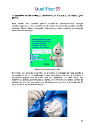 57
21 SISTEMAS DE INFORMAÇÃO DO PROGRAMA NACIONAL DE IMUNIZAÇÃO
(SIPNI)
Esse sistema visa contribuir para o controle ou erradicação das doenças
infectocontagiosas e imunopreveníveis, tais como a poliomielite (paralisia infantil),
sarampo, difteria, tétano, coqueluche, tuberculose e outras, mediante a imunização
sistemática da população.
Figura26: bvsms.saude.gov.br
Possibilita aos gestores envolvidos no programa a avaliação do risco quanto à
ocorrência de surtos ou epidemias, a partir do registro dos imunos aplicados e
quantitativo populacional vacinado, que são agregados por faixa etária, em
determinado período, em uma área geográfica. Por outro lado, possibilita o controle do
estoque de imunos, necessário aos administradores que têm a incumbência de
programar sua aquisição e distribuição.
 