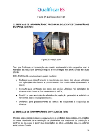 58
Figura 27: bvsms.saude.gov.br
22 SISTEMAS DE INFORMAÇÃO DO PROGRAMA DE AGENTES COMUNITÁRIOS
DE SAÚDE (SI-PACS)
Figura28: freepik.com
Tem por finalidade a implantação de modelo assistencial mais compatível com a
realidade da população, contribuindo para a consolidação do Sistema Único de Saúde
(SUS).
O SI–PACS está estruturado em quatro módulos:
• Cadastro: para cadastramento e manutenção dos dados das tabelas utilizadas
nas aplicações do sistema e cadastramento dos dados sobre saneamento e
saúde;
• Consulta: para verificação dos dados das tabelas utilizadas nas aplicações do
sistema e dos dados sobre saneamento e saúde;
• Relatórios: para emissão de relatórios de produção, gerenciais e estatísticos
referentes aos serviços processados;
• Utilitários: para processamento de rotinas de integridade e segurança do
sistema.
23 SISTEMAS DE INFORMAÇÃO DE MORTALIDADE (SIM)
Oferece aos gestores de saúde, pesquisadores e entidades da sociedade, informações
da maior relevância para a definição de prioridades nos programas de prevenção e
controle de doenças, a partir das declarações de óbito coletadas pelas secretarias
estaduais da Saúde.
 