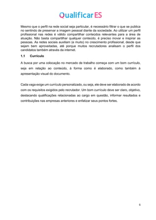 6
Mesmo que o perfil na rede social seja particular, é necessário filtrar o que se publica
no sentindo de preservar a imagem pessoal diante da sociedade. Ao utilizar um perfil
profissional nas redes é válido compartilhar conteúdos relevantes para a área de
atuação. Não basta compartilhar qualquer conteúdo, é preciso inovar e inspirar as
pessoas. As redes sociais auxiliam (e muito) no crescimento profissional, desde que
sejam bem aproveitadas, até porque muitos recrutadores analisam o perfil dos
candidatos também através da internet.
1.1 Currículo
A busca por uma colocação no mercado de trabalho começa com um bom currículo,
seja em relação ao conteúdo, à forma como é elaborado, como também à
apresentação visual do documento.
Cada vaga exige um currículo personalizado, ou seja, ele deve ser elaborado de acordo
com os requisitos exigidos pelo recrutador. Um bom currículo deve ser claro, objetivo,
destacando qualificações relacionadas ao cargo em questão, informar resultados e
contribuições nas empresas anteriores e enfatizar seus pontos fortes.
 