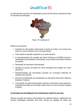 60
em todo território nacional. Sua implantação ocorreu de forma lenta e gradual em todas
as Unidades da Federação.
Figura 30: saude.gov.br
Objetivos do programa:
• Subsidiar as intervenções relacionadas à saúde da mulher e da criança para
todos os níveis do Sistema Único de Saúde (SUS);
• Como ações de atenção à gestante e ao recém-nascido;
• O acompanhamento da evolução das séries históricas do SINASC permite a
identificação de prioridades de intervenção, o que contribui para efetiva melhoria
do sistema;
• Declaração de nascimento informatizada.
• Geração de arquivos de dados em várias extensões para análises em outros
aplicativos;
• Retroalimentação das informações ocorridas em municípios diferentes da
residência do paciente;
• Controle de distribuição das declarações de nascimento (Municipal, Regional,
Estadual e Federal);
• Transmissão de dados automatizada utilizando a ferramenta sisnet gerando a
tramitação dos dados de forma ágil e segura entre os níveis municipal, estadual
e federal;
25 SISTEMAS DE INFORMAÇÃO DE INTERNAÇÃO HOSPITALAR (AIH)
Oferece ao gestor de saúde as informações que viabilizam efetuar o pagamento dos
serviços hospitalares prestados pelo SUS, através da captação de dados das
 
