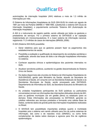 61
autorizações de internação hospitalar (AIH) relativas a mais de 1,3 milhão de
internações por mês.
O Sistema de Informações Hospitalares do SUS (SIH-SUS) foi criado em agosto de
1981 por meio da Portaria GM/MS n.º 896/1990, substituindo o sistema GIH (Guia de
Internação Hospitalar), o popularmente conhecido “Sistema AIH (Autorização de
Internação Hospitalar)”.
A AIH é o instrumento de registro padrão, sendo utilizada por todos os gestores e
prestadores de serviços. Foi o primeiro sistema do DATASUS a ter captação
implementada em microcomputadores. É o maior sistema de informação nacional,
registrando 11,5 milhões de casos de internações (BRASIL,2008).
O AIH (Sistema SIH-SUS) possibilita:
• Gerar relatórios para que os gestores possam fazer os pagamentos dos
estabelecimentos de saúde;
• Possibilita a avaliação e qualificação do desempenho de condições sanitárias e
qualificação, através das taxas de óbito e de infecção hospitalares informados
no sistema;
• Conhecer aspectos clínicos e epidemiológicos dos pacientes internados no
SUS;
• Atualizar servidores públicos, auxiliando na gestão descentralizada do Sistema
Único de Saúde.
• Os dados disponíveis são oriundos do Sistema de Informações Hospitalares do
SUS-SIH/SUS, gerido pelo Ministério da Saúde, através da Secretaria de
Assistência à Saúde, em conjunto com as Secretarias Estaduais de Saúde e as
Secretarias Municipais de Saúde, sendo processado pelo DATASUS,
Departamento de Informática do SUS, da Secretaria-Executiva do Ministério da
Saúde.
• As unidades hospitalares participantes do SUS (públicas ou particulares
conveniadas) enviam as informações das internações efetuadas através da AIH,
para os gestores municipais (se em gestão plena) ou estaduais (para os
demais). Estas informações são processadas no DATASUS, gerando os
créditos referentes aos serviços prestados e formando uma valiosa Base de
Dados, contendo dados de grande parte das internações hospitalares realizadas
no Brasil.
• O SIH/SUS tem possibilitado importantes análises quanto à morbidade
hospitalar pois o sistema vem sendo utilizado para fins de outros sistemas de
informação, tais como o de nascidos vivos (SINASC), ou como fonte
complementar de dados sobre doenças e agravos para fins de vigilância
epidemiológica.
 