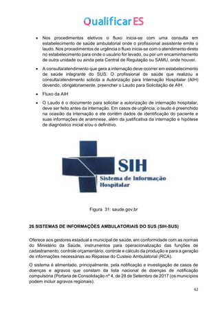 62
• Nos procedimentos eletivos o fluxo inicia-se com uma consulta em
estabelecimento de saúde ambulatorial onde o profissional assistente emite o
laudo. Nos procedimentos de urgência o fluxo inicia-se com o atendimento direto
no estabelecimento para onde o usuário for levado, ou por um encaminhamento
de outra unidade ou ainda pela Central de Regulação ou SAMU, onde houver.
• A consulta/atendimento que gera a internação deve ocorrer em estabelecimento
de saúde integrante do SUS. O profissional de saúde que realizou a
consulta/atendimento solicita a Autorização para Internação Hospitalar (AIH)
devendo, obrigatoriamente, preencher o Laudo para Solicitação de AIH.
• Fluxo da AIH
• O Laudo é o documento para solicitar a autorização de internação hospitalar,
deve ser feito antes da internação. Em casos de urgência, o laudo é preenchido
na ocasião da internação e ele contém dados de identificação do paciente e
suas informações de anamnese, além da justificativa da internação e hipótese
de diagnóstico inicial e/ou o definitivo.
Figura 31: saude.gov.br
26 SISTEMAS DE INFORMAÇÕES AMBULATORIAIS DO SUS (SIH-SUS)
Oferece aos gestores estadual e municipal de saúde, em conformidade com as normas
do Ministério da Saúde, instrumentos para operacionalização das funções de
cadastramento, controle orçamentário, controle e cálculo da produção e para a geração
de informações necessárias ao Repasse do Custeio Ambulatorial (RCA).
O sistema é alimentado, principalmente, pela notificação e investigação de casos de
doenças e agravos que constam da lista nacional de doenças de notificação
compulsória (Portaria de Consolidação nº 4, de 28 de Setembro de 2017 (os municípios
podem incluir agravos regionais).
 