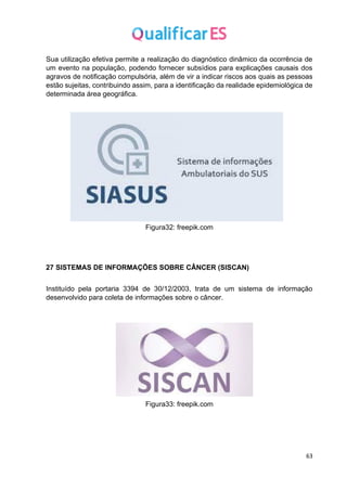 63
Sua utilização efetiva permite a realização do diagnóstico dinâmico da ocorrência de
um evento na população, podendo fornecer subsídios para explicações causais dos
agravos de notificação compulsória, além de vir a indicar riscos aos quais as pessoas
estão sujeitas, contribuindo assim, para a identificação da realidade epidemiológica de
determinada área geográfica.
Figura32: freepik.com
27 SISTEMAS DE INFORMAÇÕES SOBRE CÂNCER (SISCAN)
Instituído pela portaria 3394 de 30/12/2003, trata de um sistema de informação
desenvolvido para coleta de informações sobre o câncer.
Figura33: freepik.com
 