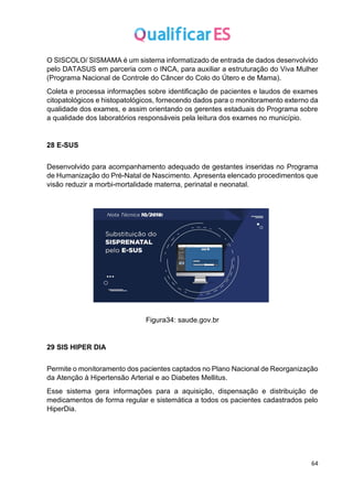 64
O SISCOLO/ SISMAMA é um sistema informatizado de entrada de dados desenvolvido
pelo DATASUS em parceria com o INCA, para auxiliar a estruturação do Viva Mulher
(Programa Nacional de Controle do Câncer do Colo do Útero e de Mama).
Coleta e processa informações sobre identificação de pacientes e laudos de exames
citopatológicos e histopatológicos, fornecendo dados para o monitoramento externo da
qualidade dos exames, e assim orientando os gerentes estaduais do Programa sobre
a qualidade dos laboratórios responsáveis pela leitura dos exames no município.
28 E-SUS
Desenvolvido para acompanhamento adequado de gestantes inseridas no Programa
de Humanização do Pré-Natal de Nascimento. Apresenta elencado procedimentos que
visão reduzir a morbi-mortalidade materna, perinatal e neonatal.
Figura34: saude.gov.br
29 SIS HIPER DIA
Permite o monitoramento dos pacientes captados no Plano Nacional de Reorganização
da Atenção à Hipertensão Arterial e ao Diabetes Mellitus.
Esse sistema gera informações para a aquisição, dispensação e distribuição de
medicamentos de forma regular e sistemática a todos os pacientes cadastrados pelo
HiperDia.
 