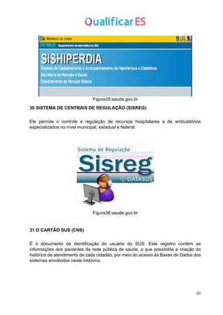 65
Figura35:saude.gov.br
30 SISTEMA DE CENTRAIS DE REGULAÇÃO (SISREG)
Ele permite o controle e regulação de recursos hospitalares e de ambulatórios
especializados no nível municipal, estadual e federal.
Figura36:saude.gov.br
31 O CARTÃO SUS (CNS)
É o documento de identificação do usuário do SUS. Este registro contém as
informações dos pacientes da rede pública de saúde, o que possibilita a criação do
histórico de atendimento de cada cidadão, por meio do acesso às Bases de Dados dos
sistemas envolvidos neste histórico.
 