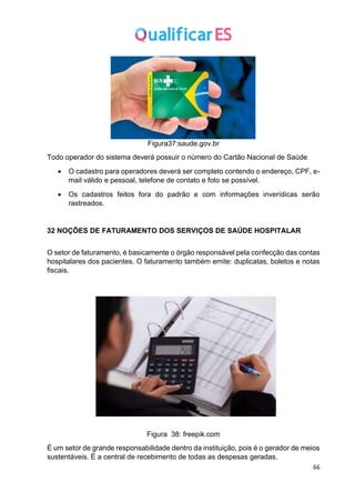 66
Figura37:saude.gov.br
Todo operador do sistema deverá possuir o número do Cartão Nacional de Saúde
• O cadastro para operadores deverá ser completo contendo o endereço, CPF, e-
mail válido e pessoal, telefone de contato e foto se possível.
• Os cadastros feitos fora do padrão e com informações inverídicas serão
rastreados.
32 NOÇÕES DE FATURAMENTO DOS SERVIÇOS DE SAÚDE HOSPITALAR
O setor de faturamento, é basicamente o órgão responsável pela confecção das contas
hospitalares dos pacientes. O faturamento também emite: duplicatas, boletos e notas
fiscais.
Figura 38: freepik.com
É um setor de grande responsabilidade dentro da instituição, pois é o gerador de meios
sustentáveis. É a central de recebimento de todas as despesas geradas.
 