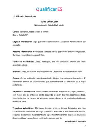 7
1.1.1 Modelo de currículo
NOME COMPLETO
Nacionalidade, Estado Civil, Idade
Contato (telefones, redes sociais e e-mail)
Bairro, Cidade/UF
Objetivo Profissional: Vaga que está se candidatando. Assistente Administrativo, por
exemplo.
Resumo Profissional: Habilidades voltadas para a posição ou empresa objetivada.
Currículo resumido em poucas linhas.
Formação Acadêmica: Curso, instituição, ano de conclusão. Ordem dos mais
recentes no topo.
Idiomas: Curso, instituição, ano de conclusão. Ordem dos mais recentes no topo.
Cursos: Curso, instituição, ano de conclusão. Ordem dos mais recentes no topo. É
importante elencar as capacitações que complementam a formação ou a vaga
pretendida.
Experiência Profissional: Mencionar empresas mais relevantes ao cargo pretendido,
com mês e ano de entrada e saída, seguindo a ordem dos mais recentes no topo.
Importante citar os cargos, as atividades desenvolvidas e os resultados obtidos de
maneira sucinta.
Trabalhos Voluntários: Mencionar Igrejas, ong’s e demais Entidades sem fins
lucrativos mais relevantes ao cargo pretendido, com mês e ano de entrada e saída,
seguindo a ordem dos mais recentes no topo. Importante citar os cargos, as atividades
desenvolvidas e os resultados obtidos de maneira sucinta.
Município/UF, mês/ano
 
