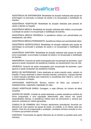 70
ASSISTÊNCIA DE ENFERMAGEM: Modalidade de atuação realizada pela equipe de
enfermagem na promoção e proteção da saúde e na recuperação e reabilitação de
doentes.
ASSISTÊNCIA HOSPITALAR: Modalidade de atuação realizada pelo pessoal de
saúde a clientes no hospital.
ASSISTÊNCIA MÉDICA: Modalidade de atuação realizada pelo médico na promoção
e proteção da saúde e na recuperação e reabilitação de doentes.
ASSISTÊNCIA MÉDICA PERIÓDICA: A assistência médica com periodicidade pre
estabelecida, não diária.
ASSISTÊNCIA MÉDICA PERMANENTE: Assistência médica com periodicidade diária.
ASSISTÊNCIA ODONTOLÓGICA: Modalidade de atuação realizada pela equipe de
odontologia na promoção e proteção da saúde e na recuperação e reabilitação de
doentes.
ASSISTÊNCIA SANITÁRIA: Modalidade de atuação realizada pela equipe de saúde
junto à população, na promoção e proteção da saúde e na recuperação e reabilitação
de doentes.
EMERGÊNCIA: Conjunto de ações empregadas para recuperação de pacientes, cujos
agravos à saúde necessitam de assistência imediata, por apresentarem risco de vida.
URGÊNCIA: Conjunto de ações empregadas para recuperação de pacientes, cujos
agravos à saúde necessitam de assistência imediata.
BERÇO DE MATERNIDADE: Cama destinada ao recém-nascido sadio, nascido no
hospital. O berço destinado a recém-nascidos doentes, prematuros, crianças doentes
e recém-nascidos admitidos para tratamento é considerado leito infantil e, como tal,
será computado na lotação.
CAPACIDADE HOSPITALAR: Número máximo de leitos que comporta o
estabelecimento, respeitada a legislação em vigor.
CENSO HOSPITALAR DIÁRIO: Contagem, a cada 24horas, do número de leitos
ocupados.
CENTRO DE SAÚDE: Unidade de saúde destinada a prestar assistência sanitária de
forma programada a uma população determinada, pelo menos nas quatro
especialidades básicas. A assistência médica deve ser permanente e, sempre que
possível, prestada por médico generalista.
CONSULTA DE PRIMEIRA VEZ: Primeiro atendimento ambulatorial, fornecido por
elemento de nível superior da equipe de saúde, na unidade, a um cliente, após seu
registro. Para fins de programação e avaliação, considerar primeira consulta no ano.
O mesmo que primeira consulta.
CONTÁGIO: Transmissão do agente infeccioso de um doente ou portador para outro
indivíduo.
 