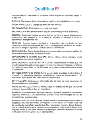 71
CONTAMINAÇÃO: Transferência do agente infeccioso para um organismo, objeto ou
substância.
DOENÇA: Alteração ou desvio do estado de equilíbrio de um indivíduo com o meio.
DOENÇA INFECCIOSA: Doença resultante de uma infecção.
EFEITO ADVERSO: Efeito diferente do efeito planejado.
EFEITO COLATERAL: Efeito diferente daquele considerado principal do fármaco.
ENDEMIA: Ocorrência habitual de uma doença ou de um agente infeccioso em
determinada área geográfica. Pode significar, também, a prevalência usual de
determinada doença nessa área.
EPIDEMIA: Aumento brusco, significativo e transitório da ocorrência de uma
determinada doença numa população. Quando a área geográfica é restrita e o número
de pessoas atingidas é pequeno, costuma-se usar o termo surto.
EPIDEMIOLOGIA: Estudo da distribuição dos eventos relacionados com a saúde e de
seus fatores determinantes, numa comunidade.
ESPECIALIDADES MÉDICAS BÁSICAS: Clínica médica, clínica cirúrgica, clínica
gineco-obstétrica e clínica pediátrica.
ESPECIALIDADES MÉDICAS ESTRATÉGICAS: Especialidades médicas que, em
uma área geográfica determinada, assumem maior importância em face da prevalência
de patologias específicas ou da dificuldade de acesso a estabelecimento de maior
complexidade.
ESTABELECIMENTO DE SAÚDE: Nome genérico dado a qualquer local destinado à
prestação de assistência sanitária à população em regime de internação e/ou não
internação, qualquer que seja o seu nível de complexidade.
ESTERILIZAÇÃO: Destruição ou eliminação total de todos os micro-organismos na
forma vegetativa ou esporulada.
FONTE DE INFECÇÃO: Pessoa, animal, objeto ou substância da qual um agente
infeccioso passa diretamente a um hospedeiro.
HOSPITAL: Estabelecimento de saúde destinado a prestar assistência sanitária em
regime de internação, a uma determinada clientela, ou de não internação, no caso de
ambulatório ou outros serviços.
HOSPITAL BENEFICENTE: Hospital privado, instituído e mantido por contribuições e
doações particulares, destinado à prestação de serviços a seus associados, cujos atos
de constituição especificam sua clientela. Não remunera os membros de sua diretoria,
aplica integralmente os seus recursos na manutenção e desenvolvimento dos seus
objetivos sociais, e seus bens, no caso de sua extinção, revertem em proveito de outras
instituições do mesmo gênero ou do poder público.
 