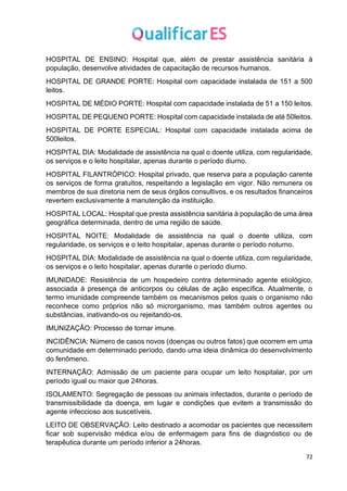 72
HOSPITAL DE ENSINO: Hospital que, além de prestar assistência sanitária à
população, desenvolve atividades de capacitação de recursos humanos.
HOSPITAL DE GRANDE PORTE: Hospital com capacidade instalada de 151 a 500
leitos.
HOSPITAL DE MÉDIO PORTE: Hospital com capacidade instalada de 51 a 150 leitos.
HOSPITAL DE PEQUENO PORTE: Hospital com capacidade instalada de até 50leitos.
HOSPITAL DE PORTE ESPECIAL: Hospital com capacidade instalada acima de
500leitos.
HOSPITAL DIA: Modalidade de assistência na qual o doente utiliza, com regularidade,
os serviços e o leito hospitalar, apenas durante o período diurno.
HOSPITAL FILANTRÓPICO: Hospital privado, que reserva para a população carente
os serviços de forma gratuitos, respeitando a legislação em vigor. Não remunera os
membros de sua diretoria nem de seus órgãos consultivos, e os resultados financeiros
revertem exclusivamente à manutenção da instituição.
HOSPITAL LOCAL: Hospital que presta assistência sanitária à população de uma área
geográfica determinada, dentro de uma região de saúde.
HOSPITAL NOITE: Modalidade de assistência na qual o doente utiliza, com
regularidade, os serviços e o leito hospitalar, apenas durante o período noturno.
HOSPITAL DIA: Modalidade de assistência na qual o doente utiliza, com regularidade,
os serviços e o leito hospitalar, apenas durante o período diurno.
IMUNIDADE: Resistência de um hospedeiro contra determinado agente etiológico,
associada à presença de anticorpos ou células de ação específica. Atualmente, o
termo imunidade compreende também os mecanismos pelos quais o organismo não
reconhece como próprios não só microrganismo, mas também outros agentes ou
substâncias, inativando-os ou rejeitando-os.
IMUNIZAÇÃO: Processo de tornar imune.
INCIDÊNCIA: Número de casos novos (doenças ou outros fatos) que ocorrem em uma
comunidade em determinado período, dando uma ideia dinâmica do desenvolvimento
do fenômeno.
INTERNAÇÃO: Admissão de um paciente para ocupar um leito hospitalar, por um
período igual ou maior que 24horas.
ISOLAMENTO: Segregação de pessoas ou animais infectados, durante o período de
transmissibilidade da doença, em lugar e condições que evitem a transmissão do
agente infeccioso aos suscetíveis.
LEITO DE OBSERVAÇÃO: Leito destinado a acomodar os pacientes que necessitem
ficar sob supervisão médica e/ou de enfermagem para fins de diagnóstico ou de
terapêutica durante um período inferior a 24horas.
 