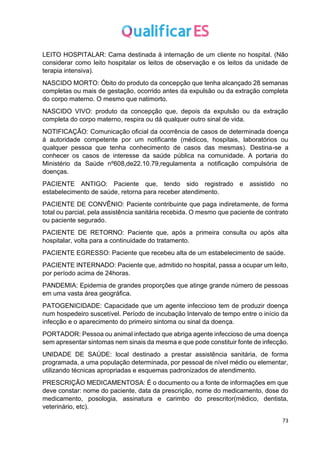 73
LEITO HOSPITALAR: Cama destinada à internação de um cliente no hospital. (Não
considerar como leito hospitalar os leitos de observação e os leitos da unidade de
terapia intensiva).
NASCIDO MORTO: Óbito do produto da concepção que tenha alcançado 28 semanas
completas ou mais de gestação, ocorrido antes da expulsão ou da extração completa
do corpo materno. O mesmo que natimorto.
NASCIDO VIVO: produto da concepção que, depois da expulsão ou da extração
completa do corpo materno, respira ou dá qualquer outro sinal de vida.
NOTIFICAÇÃO: Comunicação oficial da ocorrência de casos de determinada doença
à autoridade competente por um notificante (médicos, hospitais, laboratórios ou
qualquer pessoa que tenha conhecimento de casos das mesmas). Destina-se a
conhecer os casos de interesse da saúde pública na comunidade. A portaria do
Ministério da Saúde nº608,de22.10.79,regulamenta a notificação compulsória de
doenças.
PACIENTE ANTIGO: Paciente que, tendo sido registrado e assistido no
estabelecimento de saúde, retorna para receber atendimento.
PACIENTE DE CONVÊNIO: Paciente contribuinte que paga indiretamente, de forma
total ou parcial, pela assistência sanitária recebida. O mesmo que paciente de contrato
ou paciente segurado.
PACIENTE DE RETORNO: Paciente que, após a primeira consulta ou após alta
hospitalar, volta para a continuidade do tratamento.
PACIENTE EGRESSO: Paciente que recebeu alta de um estabelecimento de saúde.
PACIENTE INTERNADO: Paciente que, admitido no hospital, passa a ocupar um leito,
por período acima de 24horas.
PANDEMIA: Epidemia de grandes proporções que atinge grande número de pessoas
em uma vasta área geográfica.
PATOGENICIDADE: Capacidade que um agente infeccioso tem de produzir doença
num hospedeiro suscetível. Período de incubação Intervalo de tempo entre o início da
infecção e o aparecimento do primeiro sintoma ou sinal da doença.
PORTADOR: Pessoa ou animal infectado que abriga agente infeccioso de uma doença
sem apresentar sintomas nem sinais da mesma e que pode constituir fonte de infecção.
UNIDADE DE SAÚDE: local destinado a prestar assistência sanitária, de forma
programada, a uma população determinada, por pessoal de nível médio ou elementar,
utilizando técnicas apropriadas e esquemas padronizados de atendimento.
PRESCRIÇÃO MEDICAMENTOSA: É o documento ou a fonte de informações em que
deve constar: nome do paciente, data da prescrição, nome do medicamento, dose do
medicamento, posologia, assinatura e carimbo do prescritor(médico, dentista,
veterinário, etc).
 