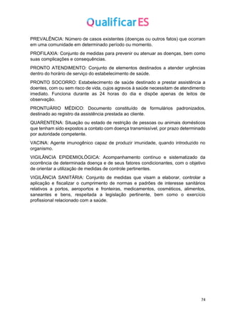74
PREVALÊNCIA: Número de casos existentes (doenças ou outros fatos) que ocorram
em uma comunidade em determinado período ou momento.
PROFILAXIA: Conjunto de medidas para prevenir ou atenuar as doenças, bem como
suas complicações e consequências.
PRONTO ATENDIMENTO: Conjunto de elementos destinados a atender urgências
dentro do horário de serviço do estabelecimento de saúde.
PRONTO SOCORRO: Estabelecimento de saúde destinado a prestar assistência a
doentes, com ou sem risco de vida, cujos agravos à saúde necessitam de atendimento
imediato. Funciona durante as 24 horas do dia e dispõe apenas de leitos de
observação.
PRONTUÁRIO MÉDICO: Documento constituído de formulários padronizados,
destinado ao registro da assistência prestada ao cliente.
QUARENTENA: Situação ou estado de restrição de pessoas ou animais domésticos
que tenham sido expostos a contato com doença transmissível, por prazo determinado
por autoridade competente.
VACINA: Agente imunogênico capaz de produzir imunidade, quando introduzido no
organismo.
VIGILÂNCIA EPIDEMIOLÓGICA: Acompanhamento contínuo e sistematizado da
ocorrência de determinada doença e de seus fatores condicionantes, com o objetivo
de orientar a utilização de medidas de controle pertinentes.
VIGILÂNCIA SANITÁRIA: Conjunto de medidas que visam a elaborar, controlar a
aplicação e fiscalizar o cumprimento de normas e padrões de interesse sanitários
relativos a portos, aeroportos e fronteiras, medicamentos, cosméticos, alimentos,
saneantes e bens, respeitada a legislação pertinente, bem como o exercício
profissional relacionado com a saúde.
 