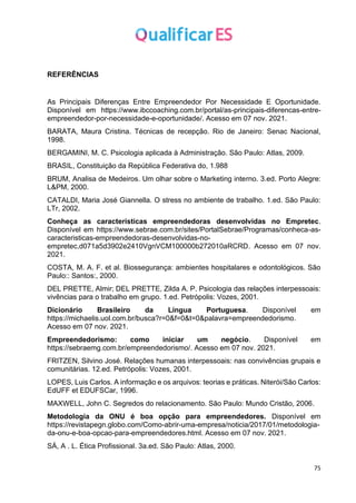 75
REFERÊNCIAS
As Principais Diferenças Entre Empreendedor Por Necessidade E Oportunidade.
Disponível em https://www.ibccoaching.com.br/portal/as-principais-diferencas-entre-
empreendedor-por-necessidade-e-oportunidade/. Acesso em 07 nov. 2021.
BARATA, Maura Cristina. Técnicas de recepção. Rio de Janeiro: Senac Nacional,
1998.
BERGAMINI, M. C. Psicologia aplicada à Administração. São Paulo: Atlas, 2009.
BRASIL, Constituição da República Federativa do, 1.988
BRUM, Analisa de Medeiros. Um olhar sobre o Marketing interno. 3.ed. Porto Alegre:
L&PM, 2000.
CATALDI, Maria José Giannella. O stress no ambiente de trabalho. 1.ed. São Paulo:
LTr, 2002.
Conheça as características empreendedoras desenvolvidas no Empretec.
Disponível em https://www.sebrae.com.br/sites/PortalSebrae/Programas/conheca-as-
caracteristicas-empreendedoras-desenvolvidas-no-
empretec,d071a5d3902e2410VgnVCM100000b272010aRCRD. Acesso em 07 nov.
2021.
COSTA, M. A. F. et al. Biossegurança: ambientes hospitalares e odontológicos. São
Paulo:: Santos:, 2000.
DEL PRETTE, Almir; DEL PRETTE, Zilda A. P. Psicologia das relações interpessoais:
vivências para o trabalho em grupo. 1.ed. Petrópolis: Vozes, 2001.
Dicionário Brasileiro da Língua Portuguesa. Disponível em
https://michaelis.uol.com.br/busca?r=0&f=0&t=0&palavra=empreendedorismo.
Acesso em 07 nov. 2021.
Empreendedorismo: como iniciar um negócio. Disponível em
https://sebraemg.com.br/empreendedorismo/. Acesso em 07 nov. 2021.
FRITZEN, Silvino José. Relações humanas interpessoais: nas convivências grupais e
comunitárias. 12.ed. Petrópolis: Vozes, 2001.
LOPES, Luis Carlos. A informação e os arquivos: teorias e práticas. Niterói/São Carlos:
EdUFF et EDUFSCar, 1996.
MAXWELL, John C. Segredos do relacionamento. São Paulo: Mundo Cristão, 2006.
Metodologia da ONU é boa opção para empreendedores. Disponível em
https://revistapegn.globo.com/Como-abrir-uma-empresa/noticia/2017/01/metodologia-
da-onu-e-boa-opcao-para-empreendedores.html. Acesso em 07 nov. 2021.
SÁ, A . L. Ética Profissional. 3a.ed. São Paulo: Atlas, 2000.
 
