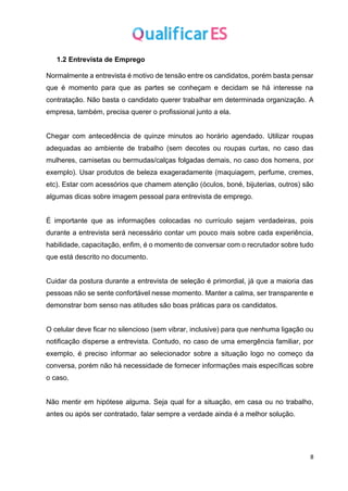 8
1.2 Entrevista de Emprego
Normalmente a entrevista é motivo de tensão entre os candidatos, porém basta pensar
que é momento para que as partes se conheçam e decidam se há interesse na
contratação. Não basta o candidato querer trabalhar em determinada organização. A
empresa, também, precisa querer o profissional junto a ela.
Chegar com antecedência de quinze minutos ao horário agendado. Utilizar roupas
adequadas ao ambiente de trabalho (sem decotes ou roupas curtas, no caso das
mulheres, camisetas ou bermudas/calças folgadas demais, no caso dos homens, por
exemplo). Usar produtos de beleza exageradamente (maquiagem, perfume, cremes,
etc). Estar com acessórios que chamem atenção (óculos, boné, bijuterias, outros) são
algumas dicas sobre imagem pessoal para entrevista de emprego.
É importante que as informações colocadas no currículo sejam verdadeiras, pois
durante a entrevista será necessário contar um pouco mais sobre cada experiência,
habilidade, capacitação, enfim, é o momento de conversar com o recrutador sobre tudo
que está descrito no documento.
Cuidar da postura durante a entrevista de seleção é primordial, já que a maioria das
pessoas não se sente confortável nesse momento. Manter a calma, ser transparente e
demonstrar bom senso nas atitudes são boas práticas para os candidatos.
O celular deve ficar no silencioso (sem vibrar, inclusive) para que nenhuma ligação ou
notificação disperse a entrevista. Contudo, no caso de uma emergência familiar, por
exemplo, é preciso informar ao selecionador sobre a situação logo no começo da
conversa, porém não há necessidade de fornecer informações mais específicas sobre
o caso.
Não mentir em hipótese alguma. Seja qual for a situação, em casa ou no trabalho,
antes ou após ser contratado, falar sempre a verdade ainda é a melhor solução.
 