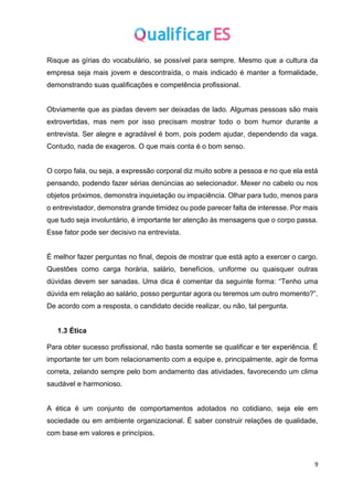 9
Risque as gírias do vocabulário, se possível para sempre. Mesmo que a cultura da
empresa seja mais jovem e descontraída, o mais indicado é manter a formalidade,
demonstrando suas qualificações e competência profissional.
Obviamente que as piadas devem ser deixadas de lado. Algumas pessoas são mais
extrovertidas, mas nem por isso precisam mostrar todo o bom humor durante a
entrevista. Ser alegre e agradável é bom, pois podem ajudar, dependendo da vaga.
Contudo, nada de exageros. O que mais conta é o bom senso.
O corpo fala, ou seja, a expressão corporal diz muito sobre a pessoa e no que ela está
pensando, podendo fazer sérias denúncias ao selecionador. Mexer no cabelo ou nos
objetos próximos, demonstra inquietação ou impaciência. Olhar para tudo, menos para
o entrevistador, demonstra grande timidez ou pode parecer falta de interesse. Por mais
que tudo seja involuntário, é importante ter atenção às mensagens que o corpo passa.
Esse fator pode ser decisivo na entrevista.
É melhor fazer perguntas no final, depois de mostrar que está apto a exercer o cargo.
Questões como carga horária, salário, benefícios, uniforme ou quaisquer outras
dúvidas devem ser sanadas. Uma dica é comentar da seguinte forma: “Tenho uma
dúvida em relação ao salário, posso perguntar agora ou teremos um outro momento?”.
De acordo com a resposta, o candidato decide realizar, ou não, tal pergunta.
1.3 Ética
Para obter sucesso profissional, não basta somente se qualificar e ter experiência. É
importante ter um bom relacionamento com a equipe e, principalmente, agir de forma
correta, zelando sempre pelo bom andamento das atividades, favorecendo um clima
saudável e harmonioso.
A ética é um conjunto de comportamentos adotados no cotidiano, seja ele em
sociedade ou em ambiente organizacional. É saber construir relações de qualidade,
com base em valores e princípios.
 