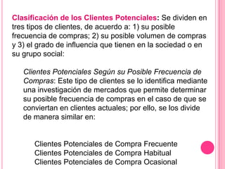 Clasificación de los Clientes Potenciales: Se dividen en
tres tipos de clientes, de acuerdo a: 1) su posible
frecuencia de compras; 2) su posible volumen de compras
y 3) el grado de influencia que tienen en la sociedad o en
su grupo social:

   Clientes Potenciales Según su Posible Frecuencia de
   Compras: Este tipo de clientes se lo identifica mediante
   una investigación de mercados que permite determinar
   su posible frecuencia de compras en el caso de que se
   conviertan en clientes actuales; por ello, se los divide
   de manera similar en:


      Clientes Potenciales de Compra Frecuente
      Clientes Potenciales de Compra Habitual
      Clientes Potenciales de Compra Ocasional
 