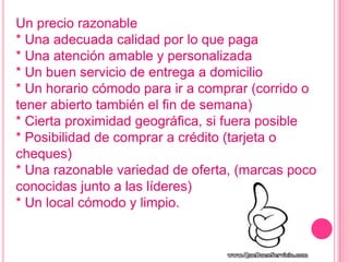 Un precio razonable
* Una adecuada calidad por lo que paga
* Una atención amable y personalizada
* Un buen servicio de entrega a domicilio
* Un horario cómodo para ir a comprar (corrido o
tener abierto también el fin de semana)
* Cierta proximidad geográfica, si fuera posible
* Posibilidad de comprar a crédito (tarjeta o
cheques)
* Una razonable variedad de oferta, (marcas poco
conocidas junto a las líderes)
* Un local cómodo y limpio.
 