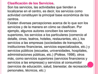 Clasificación de los Servicios.
Son los servicios, las actividades que tienden a
localizarse en el centro, es decir, los servicios como
actividad constituyen la principal base económica de los
centros.
Existen diversas percepciones acerca de lo que son los
servicios y de la manera en cómo se clasifican. Por
ejemplo, algunos autores conciben los servicios
superiores, los servicios a los particulares (comercio al
detalle, cines, teatros, hoteles, restaurantes, etc.), los
servicios a las empresas (sociedades de transporte,
instituciones financieras, servicios especializados, etc.) y
servicios públicos (escuelas, universidades, hospitales,
administraciones públicas, etc.) (Polèse, 1998), otros
más, como servicios superiores (servicios financieros y
servicios a las empresas) y servicios al consumidor
(servicios de educación, salud, bienestar, de recreación,
personales, técnicos, etc.)
 