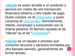 •cliente es quien accede a un producto o
servicio por medio de una transacción
financiera (dinero) u otro medio de pago.
Quien compra, es el comprador, y quien
consume el consumidor. Normalmente,
cliente, comprador y consumidor son la
misma persona. El término opuesto al de
"cliente" es el de "competidor".

•cliente es un equipo o proceso que
consume recursos y servicios brindados por
otro llamado servidor, generalmente de
forma remota.
 