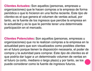 Clientes Actuales: Son aquellos (personas, empresas u
organizaciones) que le hacen compras a la empresa de forma
periódica o que lo hicieron en una fecha reciente. Este tipo de
clientes es el que genera el volumen de ventas actual, por
tanto, es la fuente de los ingresos que percibe la empresa en
la actualidad y es la que le permite tener una determinada
participación en el mercado.


Clientes Potenciales: Son aquellos (personas, empresas u
organizaciones) que no le realizan compras a la empresa en la
actualidad pero que son visualizados como posibles clientes
en el futuro porque tienen la disposición necesaria, el poder de
compra y la autoridad para comprar. Este tipo de clientes es el
que podría dar lugar a un determinado volumen de ventas en
el futuro (a corto, mediano o largo plazo) y por tanto, se los
puede considerar como la fuente de ingresos futuros.
 