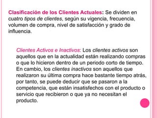 Clasificación de los Clientes Actuales: Se dividen en
cuatro tipos de clientes, según su vigencia, frecuencia,
volumen de compra, nivel de satisfacción y grado de
influencia.


   Clientes Activos e Inactivos: Los clientes activos son
   aquellos que en la actualidad están realizando compras
   o que lo hicieron dentro de un periodo corto de tiempo.
   En cambio, los clientes inactivos son aquellos que
   realizaron su última compra hace bastante tiempo atrás,
   por tanto, se puede deducir que se pasaron a la
   competencia, que están insatisfechos con el producto o
   servicio que recibieron o que ya no necesitan el
   producto.
 