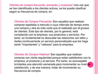 Clientes de compra frecuente, promedio y ocasional: Una vez que
se han identificado a los clientes activos, se los puede clasificar
según su frecuencia de compra, en:


    Clientes de Compra Frecuente: Son aquellos que realizan
    compras repetidas a menudo o cuyo intérvalo de tiempo entre
    una compra y otra es más corta que el realizado por el grueso
    de clientes. Este tipo de clientes, por lo general, está
    complacido con la empresa, sus productos y servicios. Por
    tanto, es fundamental no descuidar las relaciones con ellos y
    darles continuamente un servicio personalizado que los haga
    sentir "importantes" y "valiosos" para la empresa.


    Clientes de Compra Habitual: Son aquellos que realizan
    compras con cierta regularidad porque están satisfechos con la
    empresa, el producto y el servicio. Por tanto, es aconsejable
    brindarles una atención esmerada para incrementar su nivel de
    satisfacción, y de esa manera, tratar de incrementar su
    frecuencia de compra.
 