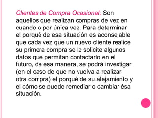 Clientes de Compra Ocasional: Son
aquellos que realizan compras de vez en
cuando o por única vez. Para determinar
el porqué de esa situación es aconsejable
que cada vez que un nuevo cliente realice
su primera compra se le solicite algunos
datos que permitan contactarlo en el
futuro, de esa manera, se podrá investigar
(en el caso de que no vuelva a realizar
otra compra) el porqué de su alejamiento y
el cómo se puede remediar o cambiar ésa
situación.
 