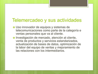 Telemercadeo y sus actividades
 Uso innovador de equipos y sistemas de
telecomunicaciones como parte de la categoría e
ventas personales que va al cliente.
 Investigación de mercado, atención al cliente,
venta de productos y servicios estandarizados,
actualización de bases de datos, optimización de
la labor del equipo de ventas y mejoramiento de
las relaciones con los intermediarios.
 