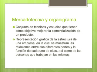 Mercadotecnia y organigrama
 Conjunto de técnicas y estudios que tienen
como objetivo mejorar la comercialización de
un producto.
 Representación grafica de la estructura de
una empresa, en la cual se muestran las
relaciones entre sus diferentes partes y la
función de cada una de ellas, así como de las
personas que trabajan en las mismas.
 