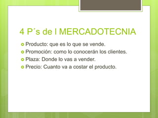 4 P´s de l MERCADOTECNIA
 Producto: que es lo que se vende.
 Promoción: como lo conocerán los clientes.
 Plaza: Donde lo vas a vender.
 Precio: Cuanto va a costar el producto.
 