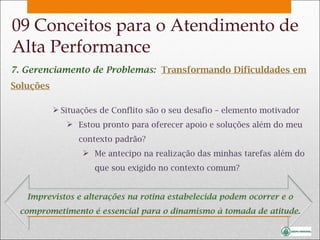 7. Gerenciamento de Problemas:  Transformando Dificuldades em Soluções Situações de Conflito são o seu desafio – elemento motivador Estou pronto para oferecer apoio e soluções além do meu contexto padrão? Me antecipo na realização das minhas tarefas além do que sou exigido no contexto comum? Imprevistos e alterações na rotina estabelecida podem ocorrer e o comprometimento é essencial para o dinamismo à tomada de atitude. 09 Conceitos para o Atendimento de Alta Performance 