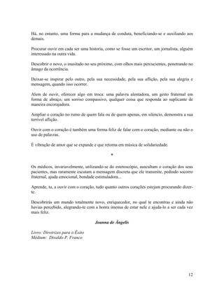 Há, no entanto, uma forma para a mudança de conduta, beneficiando-se e auxiliando aos
demais.
Procurar ouvir em cada ser uma historia, como se fosse um escritor, um jornalista, alguém
interessado na outra vida.
Descobrir o novo, o inusitado no seu próximo, com olhos mais percucientes, penetrando no
âmago da ocorrência.
Deixar-se inspirar pelo outro, pela sua necessidade, pela sua aflição, pela sua alegria e
mensagem, quando isso ocorrer.
Alem de ouvir, oferecer algo em troca: uma palavra alentadora, um gesto fraternal em
forma de abraço, um sorriso compassivo, qualquer coisa que responda ao suplicante de
maneira encorajadora.
Ampliar o coração no rumo de quem fala ou de quem apenas, em silencio, demonstra a sua
terrível aflição.
Ouvir com o coração é também uma forma feliz de falar com o coração, mediante ou não o
uso de palavras.
É vibração de amor que se expande e que retorna em música de solidariedade.
*
Os médicos, invariavelmente, utilizando-se do estetoscópio, auscultam o coração dos seus
pacientes, mas raramente escutam a mensagem discreta que ele transmite, pedindo socorro
fraternal, ajuda emocional, bondade estimuladora...
Aprende, tu, a ouvir com o coração, tudo quanto outros corações estejam procurando dizer-
te.
Descobrirás um mundo totalmente novo, enriquecedor, no qual te encontras e ainda não
havias percebido, alegrando-te com a honra imensa de estar nele e ajuda-lo a ser cada vez
mais feliz.
Joanna de Ângelis
Livro: Diretrizes para o Êxito
Médium: Divaldo P. Franco
12
 
