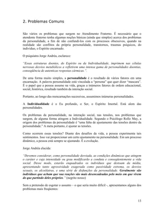2. Problemas Comuns
São vários os problemas que surgem no Atendimento Fraterno. É necessário que o
atendente fraterno tenha algumas noções básicas (ainda que simples) acerca dos problemas
da personalidade, a fim de não confundi-los com os processos obsessivos, quando na
realidade são conflitos da própria personalidade, transtornos, traumas psíquicos, do
individuo, o Espírito encarnado.
O psiquiatra Jorge Andréa, esclarece:
“Essas estruturas doentes, do Espírito ou da Individualidade, imprimem nas células
nervosas desvios metabólicos a refletirem uma intensa gama de personalidades doentias,
conseqüência de autenticas respostas cármicas.”.
De uma forma muito simples, a personalidade é o resultado de vários fatores em uma
encarnação. A palavra personalidade está vinculada a “persona” que quer dizer “mascara”.
É o papel que a pessoa assume na vida, graças a inúmeros fatores de ordem educacional,
social, histórica, resultado também da interação social.
Portanto, ao longo das reencarnações sucessivas, assumimos inúmeras personalidades.
A Individualidade é o Eu profundo, o Ser, o Espírito Imortal. Está alem das
personalidades.
Os problemas da personalidade, na interação social, nas tensões, nos problemas que
surgem, de alguma forma atingem a Individualidade. Segundo o Psicólogo Rollo May, a
origem dos problemas da personalidade é “uma falta de ajustamento das tensões dentro da
personalidade.” A meta portanto, é ajustar as tensões.
Como ocorrem essas tensões? Diante dos desafios da vida, a pessoa experimenta tais
sentimentos. Isso vai proporcionar um certo ajustamento na personalidade. Em um processo
dinâmico, a pessoa está sempre se ajustando. É a evolução.
Jorge Andréa elucida:
“Devemos considerar, como personalidade desviada, as condições dinâmicas que atingem
o caráter e cuja intensidade ou grau modificarão a conduta e conseqüentemente a vida
social. Desse modo, estarão enquadrados os indivíduos que destoam da média,
apresentando tanto agressividade exagerada como passividade extrema, os desvios
sexuais, os alcoólatras, e uma série de disfunções da personalidade. Geralmente são
indivíduos que acham que sua reações são mais desencadeadas pelo meio em que vivem
do que partindo deles próprios.” (negrito nosso)
Sem a pretensão de esgotar o assunto – o que seria muito difícil -, apresentamos alguns dos
problemas mais freqüentes:
13
 