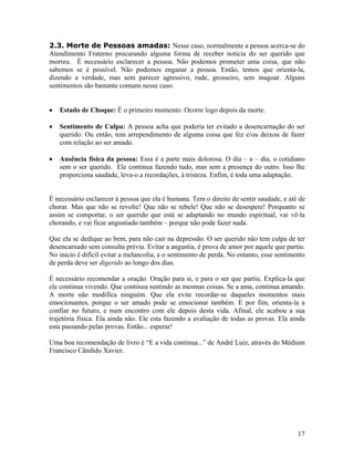 2.3. Morte de Pessoas amadas: Nesse caso, normalmente a pessoa acerca-se do
Atendimento Fraterno procurando alguma forma de receber notícia do ser querido que
morreu. É necessário esclarecer a pessoa. Não podemos prometer uma coisa, que não
sabemos se é possível. Não podemos enganar a pessoa. Então, temos que orienta-la,
dizendo a verdade, mas sem parecer agressivo, rude, grosseiro, sem magoar. Alguns
sentimentos são bastante comuns nesse caso:
• Estado de Choque: É o primeiro momento. Ocorre logo depois da morte.
• Sentimento de Culpa: A pessoa acha que poderia ter evitado a desencarnação do ser
querido. Ou então, tem arrependimento de alguma coisa que fez e/ou deixou de fazer
com relação ao ser amado.
• Ausência física da pessoa: Essa é a parte mais dolorosa. O dia – a – dia, o cotidiano
sem o ser querido. Ele continua fazendo tudo, mas sem a presença do outro. Isso lhe
proporciona saudade, leva-o a recordações, à tristeza. Enfim, é toda uma adaptação.
É necessário esclarecer à pessoa que ela é humana. Tem o direito de sentir saudade, e até de
chorar. Mas que não se revolte! Que não se rebele! Que não se desespere! Porquanto se
assim se comportar, o ser querido que está se adaptando no mundo espiritual, vai vê-la
chorando, e vai ficar angustiado também – porque não pode fazer nada.
Que ela se dedique ao bem, para não cair na depressão. O ser querido não tem culpa de ter
desencarnado sem consulta prévia. Evitar a angustia, é prova de amor por aquele que partiu.
No inicio é difícil evitar a melancolia, e o sentimento de perda. No entanto, esse sentimento
de perda deve ser digerido ao longo dos dias.
É necessário recomendar a oração. Oração para si, e para o ser que partiu. Explica-la que
ele continua vivendo. Que continua sentindo as mesmas coisas. Se a ama, continua amando.
A morte não modifica ninguém. Que ela evite recordar-se daqueles momentos mais
emocionantes, porque o ser amado pode se emocionar também. E por fim, orienta-la a
confiar no futuro, e num encontro com ele depois desta vida. Afinal, ele acabou a sua
trajetória física. Ela ainda não. Ele esta fazendo a avaliação de todas as provas. Ela ainda
esta passando pelas provas. Então... esperar!
Uma boa recomendação de livro é “E a vida continua...” de André Luiz, através do Médium
Francisco Cândido Xavier.
17
 