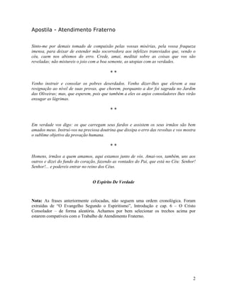 Apostila - Atendimento Fraterno
Sinto-me por demais tomado de compaixão pelas vossas misérias, pela vossa fraqueza
imensa, para deixar de estender mão socorredora aos infelizes transviados que, vendo o
céu, caem nos abismos do erro. Crede, amai, meditai sobre as coisas que vos são
reveladas; não mistureis o joio com a boa semente, as utopias com as verdades.
* *
Venho instruir e consolar os pobres deserdados. Venho dizer-lhes que elevem a sua
resignação ao nível de suas provas, que chorem, porquanto a dor foi sagrada no Jardim
das Oliveiras; mas, que esperem, pois que também a eles os anjos consoladores lhes virão
enxugar as lágrimas.
* *
Em verdade vos digo: os que carregam seus fardos e assistem os seus irmãos são bem
amados meus. Instruí-vos na preciosa doutrina que dissipa o erro das revoltas e vos mostra
o sublime objetivo da provação humana.
* *
Homens, irmãos a quem amamos, aqui estamos junto de vós. Amai-vos, também, uns aos
outros e dizei do fundo do coração, fazendo as vontades do Pai, que está no Céu: Senhor!
Senhor!... e podereis entrar no reino dos Céus.
O Espírito De Verdade
Nota: As frases anteriormente colocadas, não seguem uma ordem cronológica. Foram
extraídas de “O Evangelho Segundo o Espiritismo”, Introdução e cap. 6 – O Cristo
Consolador – de forma aleatória. Achamos por bem selecionar os trechos acima por
estarem compatíveis com o Trabalho de Atendimento Fraterno.
2
 
