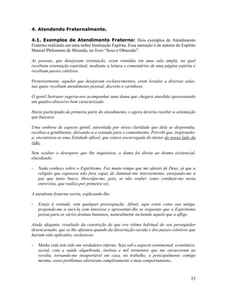 4. Atendendo Fraternalmente.
4.1. Exemplos de Atendimento Fraterno: Dois exemplos de Atendimento
Fraterno realizado em uma nobre Instituição Espírita. Essa narração é de autoria do Espírito
Manoel Philomeno de Miranda, no livro “Sexo e Obsessão”.
As pessoas, que desejavam orientação, eram reunidas em uma sala ampla, na qual
recebiam orientação espiritual, mediante a leitura e comentários de uma página espírita e
recebiam passes coletivos.
Posteriormente, aqueles que desejavam esclarecimentos, eram levados a diversas salas,
nas quais recebiam atendimento pessoal, discreto e carinhoso.
O gentil Instrutor sugeriu-nos acompanhar uma dama que chegara aturdida apresentando
um quadro obsessivo bem caracterizado.
Havia participado da primeira parte do atendimento, e agora deveria receber a orientação
que buscava.
Uma senhora de aspecto gentil, aureolada por nívea claridade que dela se desprendia,
recebeu-a gentilmente, deixando-a a vontade para o cometimento. Percebi que, inspirando-
a, encontrava-se uma Entidade afável, que estava encarregada do mister do nosso lado da
vida.
Sem ocultar o desespero que lhe inquietava, a dama foi direta ao drama existencial,
elucidando:
- Nada conheço sobre o Espiritismo. Faz muito tempo que me afastei de Deus, já que a
religião que esposava não fora capaz de iluminar-me interiormente, ensejando-me a
paz que tanto busco. Desculpe-me, pois, se não souber como conduzir-me nesta
entrevista, que realizo por primeira vez.
A atendente fraterna sorriu, explicando-lhe:
- Esteja à vontade, sem qualquer preocupação. Afinal, aqui estou como sua amiga,
propondo-me a ouvi-la com interesse e apresentar-lhe as respostas que o Espiritismo
possui para os vários dramas humanos, naturalmente incluindo aquele que a aflige.
Ainda ofegante, resultado da constrição de que era vítima habitual do seu perseguidor
desencarnado, que se lhe afastara quando da dissertação ouvida e dos passes coletivos que
haviam sido aplicados, esclareceu:
- Minha vida tem sido um verdadeiro inferno. Seja sob o aspecto sentimental, econômico,
social, com a saúde alquebrada, insônia e mil tormentos que me encarceram na
revolta, tornando-me insuportável em casa, no trabalho, e principalmente comigo
mesma; esses problemas alteraram completamente o meu comportamento...
23
 