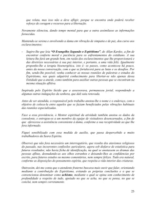 que relata, mas isso não a deve afligir, porque se encontra onde poderá receber
reforço de coragem e recursos para a libertação.
Novamente silenciou, dando tempo mental para que a outra assimilasse as informações
fornecidas.
Mantendo-se serena e envolvendo a dama em vibração de simpatia e de paz, deu curso aos
esclarecimentos:
- Sugiro-lhe que leia “O Evangelho Segundo o Espiritismo”, de Allan Kardec, a fim de
encontrar conforto moral e paciência para os enfrentamentos do cotidiano. A sua
leitura lhe fará um grande bem, em razão dos esclarecimentos que lhe proporcionará e
das diretrizes necessárias à sua paz interior, e portanto, a uma vida feliz. Igualmente
proponho-lhe a terapia bioenergética, isto é: os passes, como aconteceu há pouco,
antes da nossa conversação, com o que se fortalecerá para as lutas e os desafios. Por
fim, sendo-lhe possível, venha conhecer as nossas reuniões de palestras e estudos do
Espiritismo, nas quais adquirirá conhecimento para libertar-se não apenas dessa
Entidade que a aturde, como também para auxiliar outras pessoas que se encontram na
mesma situação aflitiva.
Inspirada pelo Espírito lúcido que a assessorava, permaneceu jovial, respondendo a
algumas outras indagações da senhora, que dali saiu renovada.
Antes de ser atendida, o responsável pelo trabalho anotou-lhe o nome e o endereço, com o
objetivo de coloca-la entre aqueles que se faziam beneficiados pelas vibrações habituais
das reuniões especializadas.
Face a essa providencia, o Mentor espiritual da atividade também anotou os dados da
consulente, e entregou-os a um membro da equipe de visitadores desencarnados, a fim de
que oferecesse a assistência conveniente à dama, conforme a sua receptividade ao que lhe
fora informado.
Fiquei sensibilizado com essa medida de auxílio, que passa despercebido a muito
trabalhadores da Seara Espírita.
Observei que não fora necessário um interrogatório, que resulta dos atavismos religiosos
do passado, nas incoerentes confissões auriculares, agora sob disfarce de estatística para
futuros resultados; não havia ficha de identificação, na qual se anotassem os dramas das
pessoas aflitas, desnudando-as aos olhos estranhos e deixando-lhes as confidencias por
escrito, para futuros estudos ou mesmo comentários, nem sempre felizes. Tudo era natural,
conforme as disposições do pensamento espírita, que respeita a vida interior das criaturas.
Outrossim, dei-me conta que o atendente fraterno buscava mais ouvir que falar, orientando
mediante a contribuição do Espiritismo, evitando as próprias conclusões e o que se
convencionou denominar como achismo, mediante o qual se opina sem conhecimento de
profundidade a respeito de tudo, apoiado no que se acha, no que se pensa, no que se
conclui, nem sempre corretamente.
25
 