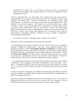 companheiro, de acordo com a sua narração, encontra-se doente, e necessita de
terapia com um sexólogo, a fim de refazer conceitos e reencontrar o equilíbrio a fim de
prosseguir feliz no lar.
“Não me cabe dizer-lhe o que deve fazer, neste momento, pois que seria assumir a
responsabilidade da sua futura atitude. Cada um de nós tem a liberdade de pensar e agir
conforme seja melhor para o próprio entendimento. Os resultados, porém, virão
inevitavelmente, e cada qual se verá a braços com o que haja desencadeado, num campo
saudável ou num terreno ingrato... Não obstante, seria de bom alvitre que a amiga
convidasse o esposo a uma conversação serena, explicando-lhe a questão conjugal sob o
seu ponto de vista, informando-o sobre as suas reações e anseios, suas necessidades
afetivas, que nada tem a ver com os comportamentos doentios ora em voga. Enquanto isso,
indico-lhe a oração como recurso autoterapeutico que a fortalecerá para resistir às
inconvenientes e descabidas exigências, mantendo-se serena e amando o companheiro,
momentaneamente desajustado.”
- E se ele não concordar? – interrogou, aflita. – Perdê-lo-ei ou cederei?
Mantendo a calma e a amabilidade, a jovem psicóloga respondeu:
- Isso dependerá da sua estrutura emocional, dos seus valores morais, da sua constituição
espiritual. Ninguém lhe poderá dizer o que fazer, nessa situação delicada. Pense,
amadureça reflexões e estude “O Evangelho Segundo O Espiritismo”, de Allan Kardec,
que lhe propiciará a visão correta dos fatos e da vida. Esse é um livro de conforto moral e
espiritual. No entanto, considerando a sua claridade intelectual, receitar-lhe-ia a leitura
de “O Livro dos Espíritos”, do mesmo Autor, que lhe dará dimensão do que é a vida e
como deveremos experiênciá-la na busca da plenitude, explicando-lhe as razões dos
acontecimentos no dia a dia e dos dramas existenciais que tanto nos afligem.
“... E volte aqui para uma nova conversa de reabastecimento. Se possível, venha conhecer
o Espiritismo e seus paradigmas, suas lições, beneficiando-se com a psicosfera – sabe o
que é? – a atmosfera psíquica de amor e de paz que reina em nossos corações e em nossos
atos. E se possível, convide o esposo, que muito se beneficiará convivendo em outro clima
mental.”
A dama, sinceramente confortada, que também fora beneficiada pelos fluidos do Espírito
amigo que inspirava a atendente fraterna, pediu licença para abraça-la, agradecendo com
palavras repassadas de ternura.
Realmente, a função do Atendimento Fraterno, na Casa Espírita, não é o de resolver os
problemas das pessoas que vão em busca de socorro, mas a de orienta-las à luz da
Doutrina Espírita para que cada uma encontre por si mesma a melhor solução.
27
 