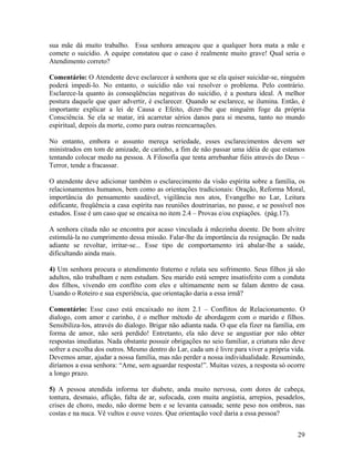 sua mãe dá muito trabalho. Essa senhora ameaçou que a qualquer hora mata a mãe e
comete o suicídio. A equipe constatou que o caso é realmente muito grave! Qual seria o
Atendimento correto?
Comentário: O Atendente deve esclarecer à senhora que se ela quiser suicidar-se, ninguém
poderá impedi-lo. No entanto, o suicídio não vai resolver o problema. Pelo contrário.
Esclarece-la quanto às conseqüências negativas do suicídio, é a postura ideal. A melhor
postura daquele que quer advertir, é esclarecer. Quando se esclarece, se ilumina. Então, é
importante explicar a lei de Causa e Efeito, dizer-lhe que ninguém foge da própria
Consciência. Se ela se matar, irá acarretar sérios danos para si mesma, tanto no mundo
espiritual, depois da morte, como para outras reencarnações.
No entanto, embora o assunto mereça seriedade, esses esclarecimentos devem ser
ministrados em tom de amizade, de carinho, a fim de não passar uma idéia de que estamos
tentando colocar medo na pessoa. A Filosofia que tenta arrebanhar fiéis através do Deus –
Terror, tende a fracassar.
O atendente deve adicionar também o esclarecimento da visão espírita sobre a família, os
relacionamentos humanos, bem como as orientações tradicionais: Oração, Reforma Moral,
importância do pensamento saudável, vigilância nos atos, Evangelho no Lar, Leitura
edificante, freqüência a casa espírita nas reuniões doutrinarias, no passe, e se possível nos
estudos. Esse é um caso que se encaixa no item 2.4 – Provas e/ou expiações. (pág.17).
A senhora citada não se encontra por acaso vinculada à mãezinha doente. De bom alvitre
estimulá-la no cumprimento dessa missão. Falar-lhe da importância da resignação. De nada
adiante se revoltar, irritar-se... Esse tipo de comportamento irá abalar-lhe a saúde,
dificultando ainda mais.
4) Um senhora procura o atendimento fraterno e relata seu sofrimento. Seus filhos já são
adultos, não trabalham e nem estudam. Seu marido está sempre insatisfeito com a conduta
dos filhos, vivendo em conflito com eles e ultimamente nem se falam dentro de casa.
Usando o Roteiro e sua experiência, que orientação daria a essa irmã?
Comentário: Esse caso está encaixado no item 2.1 – Conflitos de Relacionamento. O
dialogo, com amor e carinho, é o melhor método de abordagem com o marido e filhos.
Sensibiliza-los, através do dialogo. Brigar não adianta nada. O que ela fizer na família, em
forma de amor, não será perdido! Entretanto, ela não deve se angustiar por não obter
respostas imediatas. Nada obstante possuir obrigações no seio familiar, a criatura não deve
sofrer a escolha dos outros. Mesmo dentro do Lar, cada um é livre para viver a própria vida.
Devemos amar, ajudar a nossa família, mas não perder a nossa individualidade. Resumindo,
diríamos a essa senhora: “Ame, sem aguardar resposta!”. Muitas vezes, a resposta só ocorre
a longo prazo.
5) A pessoa atendida informa ter diabete, anda muito nervosa, com dores de cabeça,
tontura, desmaio, aflição, falta de ar, sufocada, com muita angústia, arrepios, pesadelos,
crises de choro, medo, não dorme bem e se levanta cansada; sente peso nos ombros, nas
costas e na nuca. Vê vultos e ouve vozes. Que orientação você daria a essa pessoa?
29
 