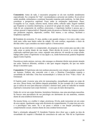 Comentário: Antes de tudo, é necessário perguntar se ela tem recebido atendimento
especializado. Se a resposta for “não”, recomendamos a procurar um médico. Se já estiver
sendo atendida, estimulamos a continuar buscando respostas pela medicina. Ao lado disso,
considerar a perspectiva espiritual. Fazer então as orientações tradicionais: Passe,
Evangelho no Lar, oração, reforma moral, leitura nobre, reflexão sadia. Sugerir também
que freqüente as reuniões doutrinarias, se possível um grupo de estudo. Em casos assim,
onde há um componente de conflitos emocionais, é importante lembrar à pessoa que o
esforço pessoal é imprescindível. Depende muito da pessoa se libertar das imagens mentais
que produzem angustia, depressão, conflito. Pelo menos, o seu esforço, facilitará a
terapêutica espiritual.
6) Estudante de economia, 21 anos, perdeu o pai quando criança e vive com a mãe e uma
irmã mais velha num bairro nobre da cidade. Ele está confuso, angustiado e cheio de
dúvidas sobre o que considera seu maior suplício: é homossexual.
Apesar de sua irmã saber e o compreender, ele pergunta se deve contar para sua mãe e não
sabe como se portar diante de sua reação. Outra dúvida do jovem é se existe alguma
explicação espiritual para isso, como, segundo suas palavras, ter nascido no corpo errado.
Indaga sobre como o Espiritismo vê sua opção e se, sendo homossexual, poderia freqüentar
algum Centro Espírita.
Encontra-se muito ansioso, nervoso, não consegue se alimentar direito nem prestar atenção
nas aulas. Sente-se diferente, solitário e não quer magoar ninguém, diz que seu maior
desejo é encontrar a paz.
Comentário: O Espiritismo não tem nenhum preconceito com relação a conduta sexual do
ser humano. Embora não concorde com o erro, a Doutrina Consoladora respeita a
sexualidade do individuo. Uma boa recomendação é a leitura do livro “Vida e Sexo” de
Emmanuel.
O Espírito pode vivenciar uma série de reencarnações, mergulhando sempre no corpo de
um sexo. Dessa forma, terá hábitos daquela polaridade. Se por exemplo ele é um homem
que se utiliza do sexo para dilacerar corações e destruir lares, pode ser induzido no mundo
espiritual a reencarnar num corpo feminino – o sexo que ele tanto desrespeitou.
Então ele vai ter um corpo feminino, hormônios femininos, mas uma psicologia masculina.
Se houver uma prevalência da sua psicologia em detrimento da sua anatomia, estamos
diante de uma tendência homossexual.
Da mesma forma, se a mulher é vulgar, promiscua, frívola, pode reencarnar em um corpo
do sexo oposto. Igualmente surge uma dicotomia de comportamento: O corpo tem um sexo,
e o psicológico tem outro. Se o ser passa a utilizar a sua função psicológica no
comportamento sexual, estamos diante de uma conduta homossexual.
Qual a orientação adequada? O Atendente Fraterno deve dizer que a opção na área da
sexualidade diz respeito à liberdade de consciência de cada um. Não há no Espiritismo
30
 