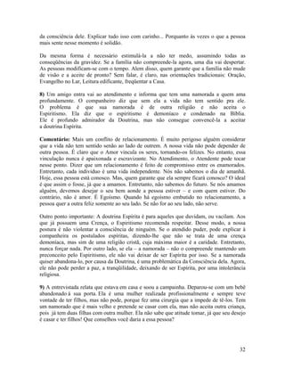 da consciência dele. Explicar tudo isso com carinho... Porquanto às vezes o que a pessoa
mais sente nesse momento é solidão.
Da mesma forma é necessário estimulá-la a não ter medo, assumindo todas as
conseqüências da gravidez. Se a família não compreende-la agora, uma dia vai despertar.
As pessoas modificam-se com o tempo. Alem disso, quem garante que a família não mude
de visão e a aceite de pronto? Sem falar, é claro, nas orientações tradicionais: Oração,
Evangelho no Lar, Leitura edificante, freqüentar a Casa.
8) Um amigo entra vai ao atendimento e informa que tem uma namorada a quem ama
profundamente. O companheiro diz que sem ela a vida não tem sentido pra ele.
O problema é que sua namorada é de outra religião e não aceita o
Espiritismo. Ela diz que o espiritismo é demoníaco e condenado na Bíblia.
Ele é profundo admirador da Doutrina, mas não consegue convencê-la a aceitar
a doutrina Espírita.
Comentário: Mais um conflito de relacionamento. É muito perigoso alguém considerar
que a vida não tem sentido senão ao lado de outrem. A nossa vida não pode depender de
outra pessoa. É claro que o Amor vincula os seres, tornando-os felizes. No entanto, essa
vinculação nunca é apaixonada e escravizante. No Atendimento, o Atendente pode tocar
nesse ponto. Dizer que um relacionamento é feito de compromisso entre os enamorados.
Entretanto, cada individuo é uma vida independente. Nós não sabemos o dia de amanhã.
Hoje, essa pessoa está conosco. Mas, quem garante que ela sempre ficará conosco? O ideal
é que assim o fosse, já que a amamos. Entretanto, não sabemos do futuro. Se nós amamos
alguém, devemos desejar o seu bem aonde a pessoa estiver – e com quem estiver. Do
contrário, não é amor. É Egoísmo. Quando há egoísmo embutido no relacionamento, a
pessoa quer a outra feliz somente ao seu lado. Se não for ao seu lado, não serve.
Outro ponto importante: A doutrina Espírita é para aqueles que duvidam, ou vacilam. Aos
que já possuem uma Crença, o Espiritismo recomenda respeitar. Desse modo, a nossa
postura é não violentar a consciência de ninguém. Se o atendido puder, pode explicar à
companheira os postulados espíritas, dizendo-lhe que não se trata de uma crença
demoníaca, mas sim de uma religião cristã, cuja máxima maior é a caridade. Entretanto,
nunca forçar nada. Por outro lado, se ela – a namorada – não o compreende mantendo um
preconceito pelo Espiritismo, ele não vai deixar de ser Espírita por isso. Se a namorada
quiser abandona-lo, por causa da Doutrina, é uma problemática da Consciência dela. Agora,
ele não pode perder a paz, a tranqüilidade, deixando de ser Espírita, por uma intolerância
religiosa.
9) A entrevistada relata que estava em casa e soou a campainha. Deparou-se com um bebê
abandonado à sua porta. Ela é uma mulher realizada profissionalmente e sempre teve
vontade de ter filhos, mas não pode, porque fez uma cirurgia que a impede de tê-los. Tem
um namorado que é mais velho e pretende se casar com ela, mas não aceita outra criança,
pois já tem duas filhas com outra mulher. Ela não sabe que atitude tomar, já que seu desejo
é casar e ter filhos! Que conselhos você daria a essa pessoa?
32
 