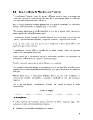 1.1 – Características do Atendimento Fraterno:
O Atendimento Fraterno é porta de serviço edificante aberta a todas as criaturas que
perderam o rumo ou se perderam em si mesmas. Ouve sem cansaço, todos os problemas,
com capacidade de entendimento e tolerância.
Não se afadiga; nunca se exaspera; permite que cada qual viva conforme sua capacidade
intelecto-moral; no entanto, se propõe a ajudá-lo a ascender.
Não anui com aquele que erra; todavia combate o erro; não se levanta contra o criminoso;
antes, o ampara, invectivando contra o crime.
O atendimento fraterno é campo de trabalho solidário entre quem pede e aquele que doa.
Graças a ele irmanam-se os indivíduos, compartem suas dores e repartem suas alegrias.
É da Lei que, aquele que mais possui deve multiplicar os bens, repartindo-os com
aqueloutros que sofrem carência.
O atendimento fraterno objetiva acender luz na treva, oferecer roteiro no labirinto,
proporcionar esperança no desencanto.
Felizes aqueles que se encontram a serviço da fraternidade, atendendo aos seus irmãos em
sofrimento e contribuindo com segurança para sua elevação.
Jesus foi o exemplo superior do atendente fraterno, por excelência.
Não carregou o fardo das pessoas, porém ensinou-as, com seu sacrifício, a conduzirem os
próprios grilhões a que se prendem voluntariamente, para que os arrebentem no calvário da
imolação.
Abre-te, desse modo, ao atendimento fraternal, doando as tuas horas excedentes aos
sofredores do caminho e auxiliando-os a entender o significado da vida e das existências
corporais.
Não te escuses jamais, recordando-te d’Aquele que jamais se negou a ajudar
fraternalmente.
Joanna de Ângelis
Comentários:
A nobre mentora na mensagem acima, apresenta de forma magistral alguns itens
indispensáveis para um bom atendimento fraterno:
• Ouvir com compreensão, tolerância e sem cansaço.
5
 