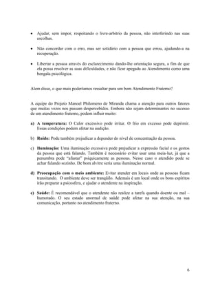 • Ajudar, sem impor, respeitando o livre-arbitrio da pessoa, não interferindo nas suas
escolhas.
• Não concordar com o erro, mas ser solidário com a pessoa que errou, ajudando-a na
recuperação.
• Libertar a pessoa através do esclarecimento dando-lhe orientação segura, a fim de que
ela possa resolver as suas dificuldades, e não ficar apegada ao Atendimento como uma
bengala psicológica.
Alem disso, o que mais poderíamos ressaltar para um bom Atendimento Fraterno?
A equipe do Projeto Manoel Philomeno de Miranda chama a atenção para outros fatores
que muitas vezes nos passam despercebidos. Embora não sejam determinantes no sucesso
de um atendimento fraterno, podem influir muito:
a) A temperatura: O Calor excessivo pode irritar. O frio em excesso pode deprimir.
Essas condições podem afetar na audição.
b) Ruído: Pode também prejudicar a depender do nível de concentração da pessoa.
c) Iluminação: Uma iluminação excessiva pode prejudicar a expressão facial e os gestos
da pessoa que está falando. Também é necessário evitar usar uma meia-luz, já que a
penumbra pode “afastar” psiquicamente as pessoas. Nesse caso o atendido pode se
achar falando sozinho. De bom alvitre seria uma iluminação normal.
d) Preocupação com o meio ambiente: Evitar atender em locais onde as pessoas ficam
transitando. O ambiente deve ser tranqüilo. Ademais é um local onde os bons espíritos
irão preparar a psicosfera, e ajudar o atendente na inspiração.
e) Saúde: É recomendável que o atendente não realize a tarefa quando doente ou mal –
humorado. O seu estado anormal de saúde pode afetar na sua atenção, na sua
comunicação, portanto no atendimento fraterno.
6
 