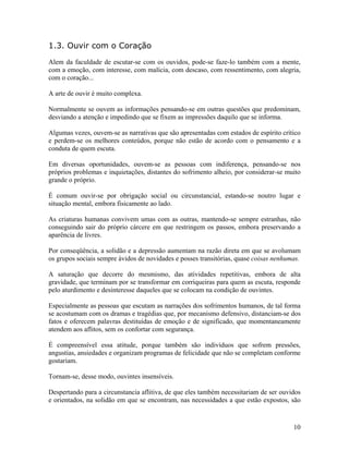 1.3. Ouvir com o Coração
Alem da faculdade de escutar-se com os ouvidos, pode-se faze-lo também com a mente,
com a emoção, com interesse, com malícia, com descaso, com ressentimento, com alegria,
com o coração...
A arte de ouvir é muito complexa.
Normalmente se ouvem as informações pensando-se em outras questões que predominam,
desviando a atenção e impedindo que se fixem as impressões daquilo que se informa.
Algumas vezes, ouvem-se as narrativas que são apresentadas com estados de espírito crítico
e perdem-se os melhores conteúdos, porque não estão de acordo com o pensamento e a
conduta de quem escuta.
Em diversas oportunidades, ouvem-se as pessoas com indiferença, pensando-se nos
próprios problemas e inquietações, distantes do sofrimento alheio, por considerar-se muito
grande o próprio.
É comum ouvir-se por obrigação social ou circunstancial, estando-se noutro lugar e
situação mental, embora fisicamente ao lado.
As criaturas humanas convivem umas com as outras, mantendo-se sempre estranhas, não
conseguindo sair do próprio cárcere em que restringem os passos, embora preservando a
aparência de livres.
Por conseqüência, a solidão e a depressão aumentam na razão direta em que se avolumam
os grupos sociais sempre ávidos de novidades e posses transitórias, quase coisas nenhumas.
A saturação que decorre do mesmismo, das atividades repetitivas, embora de alta
gravidade, que terminam por se transformar em corriqueiras para quem as escuta, responde
pelo aturdimento e desinteresse daqueles que se colocam na condição de ouvintes.
Especialmente as pessoas que escutam as narrações dos sofrimentos humanos, de tal forma
se acostumam com os dramas e tragédias que, por mecanismo defensivo, distanciam-se dos
fatos e oferecem palavras destituídas de emoção e de significado, que momentaneamente
atendem aos aflitos, sem os confortar com segurança.
É compreensível essa atitude, porque também são indivíduos que sofrem pressões,
angustias, ansiedades e organizam programas de felicidade que não se completam conforme
gostariam.
Tornam-se, desse modo, ouvintes insensíveis.
Despertando para a circunstancia aflitiva, de que eles também necessitariam de ser ouvidos
e orientados, na solidão em que se encontram, nas necessidades a que estão expostos, são
10
 