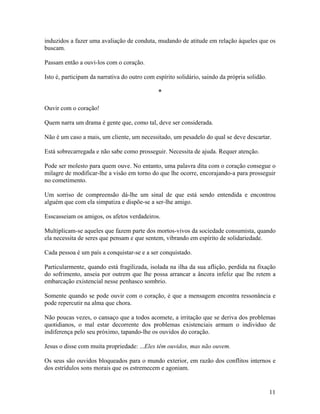 induzidos a fazer uma avaliação de conduta, mudando de atitude em relação àqueles que os
buscam.
Passam então a ouvi-los com o coração.
Isto é, participam da narrativa do outro com espírito solidário, saindo da própria solidão.
*
Ouvir com o coração!
Quem narra um drama é gente que, como tal, deve ser considerada.
Não é um caso a mais, um cliente, um necessitado, um pesadelo do qual se deve descartar.
Está sobrecarregada e não sabe como prosseguir. Necessita de ajuda. Requer atenção.
Pode ser molesto para quem ouve. No entanto, uma palavra dita com o coração consegue o
milagre de modificar-lhe a visão em torno do que lhe ocorre, encorajando-a para prosseguir
no cometimento.
Um sorriso de compreensão dá-lhe um sinal de que está sendo entendida e encontrou
alguém que com ela simpatiza e dispõe-se a ser-lhe amigo.
Esscasseiam os amigos, os afetos verdadeiros.
Multiplicam-se aqueles que fazem parte dos mortos-vivos da sociedade consumista, quando
ela necessita de seres que pensam e que sentem, vibrando em espírito de solidariedade.
Cada pessoa é um país a conquistar-se e a ser conquistado.
Particularmente, quando está fragilizada, isolada na ilha da sua aflição, perdida na fixação
do sofrimento, anseia por outrem que lhe possa arrancar a âncora infeliz que lhe retem a
embarcação existencial nesse penhasco sombrio.
Somente quando se pode ouvir com o coração, é que a mensagem encontra ressonância e
pode repercutir na alma que chora.
Não poucas vezes, o cansaço que a todos acomete, a irritação que se deriva dos problemas
quotidianos, o mal estar decorrente dos problemas existenciais armam o individuo de
indiferença pelo seu próximo, tapando-lhe os ouvidos do coração.
Jesus o disse com muita propriedade: ...Eles têm ouvidos, mas não ouvem.
Os seus são ouvidos bloqueados para o mundo exterior, em razão dos conflitos internos e
dos estrídulos sons morais que os estremecem e agoniam.
11
 