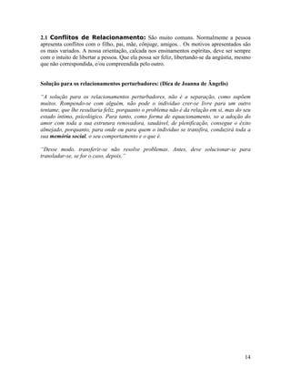 2.1 Conflitos de Relacionamento: São muito comuns. Normalmente a pessoa
apresenta conflitos com o filho, pai, mãe, cônjuge, amigos... Os motivos apresentados são
os mais variados. A nossa orientação, calcada nos ensinamentos espíritas, deve ser sempre
com o intuito de libertar a pessoa. Que ela possa ser feliz, libertando-se da angústia, mesmo
que não correspondida, e/ou compreendida pelo outro.
Solução para os relacionamentos perturbadores: (Dica de Joanna de Ângelis)
“A solução para os relacionamentos perturbadores, não é a separação, como supõem
muitos. Rompendo-se com alguém, não pode o individuo crer-se livre para um outro
tentame, que lhe resultaria feliz, porquanto o problema não é da relação em si, mas do seu
estado íntimo, psicológico. Para tanto, como forma de equacionamento, so a adoção do
amor com toda a sua estrutura renovadora, saudável, de plenificação, consegue o êxito
almejado, porquanto, para onde ou para quem o individuo se transfira, conduzirá toda a
sua memória social, o seu comportamento e o que é.
“Desse modo, transferir-se não resolve problemas. Antes, deve solucionar-se para
transladar-se, se for o caso, depois.”
14
 