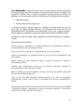 2.2. Depressão: A depressão, muitas vezes, tem como pano de fundo a Consciência
de Culpa do Espírito que errou no passado. É um transtorno que merece a avaliação de um
especialista. Portanto, nunca é demais recomendar a pessoa procurar um médico, um
psicólogo, e ao mesmo tempo orienta-la no tratamento que a doutrina espírita recomenda:
• Aplicação de passe
• Reforma Moral (O mais importante)
É necessário estimular o paciente depressivo a trabalhar, na medida do possível. Que ele
possa atuar em alguma atividade edificante. De preferência uma tarefa que lhe exija
movimentação física. Isso facilitará a sua concentração, e ele vai sair – naquele momento –
da faixa depressiva, facilitando o auxilio dos espíritos bons. Portanto, Trabalho no Bem!
Ao lado disso, cultivo da oração, estudo, freqüência às reuniões doutrinarias, e Evangelho –
Terapia!
Recomenda Joanna de Ângelis:
Abre-te ao amor e combaterás as ocorrências depressivas, movimentando-te em paz na
área da afetividade com o pensamento em Deus.
Evita a hora vazia e resguarda-te da sofreguidão pelo excesso de trabalho.
Adestra-te, mentalmente, na resignação diante do que te ocorra de desagradável e não
possas mudar.
Quando sitiado pela idéia depressiva alarga o campo de raciocínio e combate o
pensamento pessimista.
Açodado pelas reminiscências perniciosas, de contornos imprecisos, sobrepõe as
aspirações da luta e age, vencendo o cansaço.
Quem se habilita na ação bem conduzida e dirige o raciocínio com equilíbrio, não tomba
nas redes bem urdidas da depressão.
Toda vez que uma idéia prejudicial intentar espraiar-se nas telas do pensamento
obnubilando-te a razão, recorre à prece e à polivalência de conceitos, impedindo-lhe a
fixação.
Agradecendo a Deus a bênção do renascimento na carne, conscientiza-te da sua utilidade
e significação superior, combatendo os receios do passado espiritual, os mecanismos
inconscientes de culpa, e produze com alegria.
15
 
