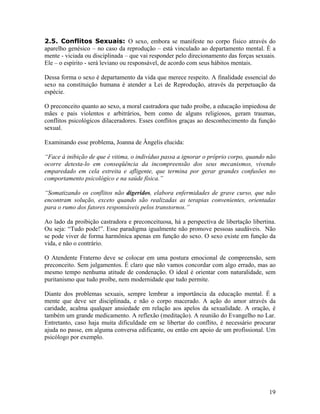 2.5. Conflitos Sexuais: O sexo, embora se manifeste no corpo físico através do
aparelho genésico – no caso da reprodução – está vinculado ao departamento mental. É a
mente - viciada ou disciplinada – que vai responder pelo direcionamento das forças sexuais.
Ele – o espírito - será leviano ou responsável, de acordo com seus hábitos mentais.
Dessa forma o sexo é departamento da vida que merece respeito. A finalidade essencial do
sexo na constituição humana é atender a Lei de Reprodução, através da perpetuação da
espécie.
O preconceito quanto ao sexo, a moral castradora que tudo proíbe, a educação impiedosa de
mães e pais violentos e arbitrários, bem como de alguns religiosos, geram traumas,
conflitos psicológicos dilaceradores. Esses conflitos graças ao desconhecimento da função
sexual.
Examinando esse problema, Joanna de Ângelis elucida:
“Face à inibição de que é vitima, o indivíduo passa a ignorar o próprio corpo, quando não
ocorre detesta-lo em conseqüência da incompreensão dos seus mecanismos, vivendo
emparedado em cela estreita e afligente, que termina por gerar grandes confusões no
comportamento psicológico e na saúde física.”
“Somatizando os conflitos não digeridos, elabora enfermidades de grave curso, que não
encontram solução, exceto quando são realizadas as terapias convenientes, orientadas
para o rumo dos fatores responsáveis pelos transtornos.”
Ao lado da proibição castradora e preconceituosa, há a perspectiva de libertação libertina.
Ou seja: “Tudo pode!”. Esse paradigma igualmente não promove pessoas saudáveis. Não
se pode viver de forma harmônica apenas em função do sexo. O sexo existe em função da
vida, e não o contrário.
O Atendente Fraterno deve se colocar em uma postura emocional de compreensão, sem
preconceito. Sem julgamentos. É claro que não vamos concordar com algo errado, mas ao
mesmo tempo nenhuma atitude de condenação. O ideal é orientar com naturalidade, sem
puritanismo que tudo proíbe, nem modernidade que tudo permite.
Diante dos problemas sexuais, sempre lembrar a importância da educação mental. É a
mente que deve ser disciplinada, e não o corpo macerado. A ação do amor através da
caridade, acalma qualquer ansiedade em relação aos apelos da sexualidade. A oração, é
também um grande medicamento. A reflexão (meditação). A reunião do Evangelho no Lar.
Entretanto, caso haja muita dificuldade em se libertar do conflito, é necessário procurar
ajuda no passe, em alguma conversa edificante, ou então em apoio de um profissional. Um
psicólogo por exemplo.
19
 