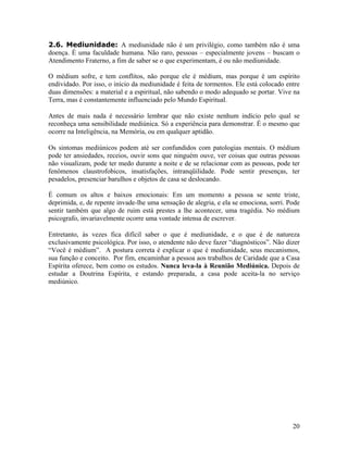 2.6. Mediunidade: A mediunidade não é um privilégio, como também não é uma
doença. É uma faculdade humana. Não raro, pessoas – especialmente jovens – buscam o
Atendimento Fraterno, a fim de saber se o que experimentam, é ou não mediunidade.
O médium sofre, e tem conflitos, não porque ele é médium, mas porque é um espírito
endividado. Por isso, o início da mediunidade é feita de tormentos. Ele está colocado entre
duas dimensões: a material e a espiritual, não sabendo o modo adequado se portar. Vive na
Terra, mas é constantemente influenciado pelo Mundo Espiritual.
Antes de mais nada é necessário lembrar que não existe nenhum indício pelo qual se
reconheça uma sensibilidade mediúnica. Só a experiência para demonstrar. É o mesmo que
ocorre na Inteligência, na Memória, ou em qualquer aptidão.
Os sintomas mediúnicos podem até ser confundidos com patologias mentais. O médium
pode ter ansiedades, receios, ouvir sons que ninguém ouve, ver coisas que outras pessoas
não visualizam, pode ter medo durante a noite e de se relacionar com as pessoas, pode ter
fenômenos claustrofobicos, insatisfações, intranqüilidade. Pode sentir presenças, ter
pesadelos, presenciar barulhos e objetos de casa se deslocando.
É comum os altos e baixos emocionais: Em um momento a pessoa se sente triste,
deprimida, e, de repente invade-lhe uma sensação de alegria, e ela se emociona, sorri. Pode
sentir também que algo de ruim está prestes a lhe acontecer, uma tragédia. No médium
psicografo, invariavelmente ocorre uma vontade intensa de escrever.
Entretanto, às vezes fica difícil saber o que é mediunidade, e o que é de natureza
exclusivamente psicológica. Por isso, o atendente não deve fazer “diagnósticos”. Não dizer
“Você é médium”. A postura correta é explicar o que é mediunidade, seus mecanismos,
sua função e conceito. Por fim, encaminhar a pessoa aos trabalhos de Caridade que a Casa
Espírita oferece, bem como os estudos. Nunca leva-la à Reunião Mediúnica. Depois de
estudar a Doutrina Espírita, e estando preparada, a casa pode aceita-la no serviço
mediúnico.
20
 